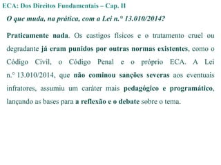 ECA: Dos Direitos Fundamentais – Cap. II
O que muda, na prática, com a Lei n.° 13.010/2014?
Praticamente nada. Os castigos físicos e o tratamento cruel ou
degradante já eram punidos por outras normas existentes, como o
Código Civil, o Código Penal e o próprio ECA. A Lei
n.° 13.010/2014, que não cominou sanções severas aos eventuais
infratores, assumiu um caráter mais pedagógico e programático,
lançando as bases para a reflexão e o debate sobre o tema.
 