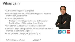 Artificial Intelligence - Vikas Jain
Vikas Jain
• Artificial Intelligence Evangelist
• Keynote Speaker on Artificial Intelligence, Business
Motivation, Leadership
• Author of two books
• The Secret Behind Super-Achievers - Self-Education
• Top 10 Mistakes While Making Career Choice
• Founder of “Adhyan” & “The Real Education”
• Total 13+ Years of Experience. Also worked for IBM &
McAfee as Software Engineer
• B.Sc. (Hansraj College, DU) & MCA (DU)
 