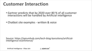Artificial Intelligence - Vikas Jain
Customer Interaction
• Gartner predicts that by 2020 over 80 % of all customer
interactions will be handled by Artificial intelligence
• Chatbot site examples - written & voice
Source: https://apiumhub.com/tech-blog-barcelona/artificial-
intelligence-ecommerce/
 