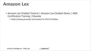 Artificial Intelligence - Vikas Jain
Amazon Lex
• Amazon Lex Chatbot Tutorial | Amazon Lex Chatbot Demo | AWS
Certification Training | Edureka
• https://www.youtube.com/watch?v=KTa1T14nkbw
 