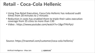 Artificial Intelligence - Vikas Jain
Retail - Coca-Cola Hellenic
• Using Trax Retail Execution, Coca-Cola Hellenic has reduced audit
times from 20 minutes to 2 minutes
• Reduction in costs has enabled them to triple their sales execution
coverage from 35 cities to more than 130
• Video : https://www.youtube.com/watch?v=18gnTYKrPpU
Source: https://traxretail.com/customer/coca-cola-hellenic/
 