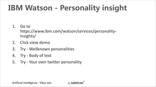 Artificial Intelligence - Vikas Jain
IBM Watson - Personality insight
1. Go to
https://www.ibm.com/watson/services/personality-
insights/
2. Click view demo
3. Try - Wellknown personalities
4. Try - Body of text
5. Try - Your own twitter personality
 