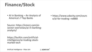 Artificial Intelligence - Vikas Jain
Finance/Stock
• AI in Banking – An Analysis of
America’s 7 Top Banks
Source: https://emerj.com/ai-
sector-overviews/ai-in-banking-
analysis/
https://builtin.com/artificial-
intelligence/ai-trading-stock-
market-tech
• https://www.udacity.com/cours
e/ai-for-trading--nd880
 