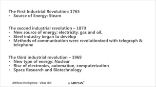 Artificial Intelligence - Vikas Jain
The First Industrial Revolution: 1765
• Source of Energy: Steam
The second industrial revolution – 1870
• New source of energy: electricity, gas and oil.
• Steel industry began to develop
• Methods of communication were revolutionized with telegraph &
telephone
The third industrial revolution – 1969
• New type of energy: Nuclear
• Rise of electronics, automation, computerization
• Space Research and Biotechnology
 