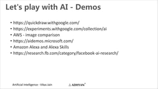 Artificial Intelligence - Vikas Jain
Let's play with AI - Demos
• https://quickdraw.withgoogle.com/
• https://experiments.withgoogle.com/collection/ai
• AWS - image comparison
• https://aidemos.microsoft.com/
• Amazon Alexa and Alexa Skills
• https://research.fb.com/category/facebook-ai-research/
 