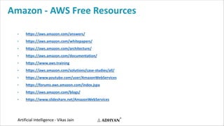 Artificial Intelligence - Vikas Jain
Amazon - AWS Free Resources
• https://aws.amazon.com/answers/
• https://aws.amazon.com/whitepapers/
• https://aws.amazon.com/architecture/
• https://aws.amazon.com/documentation/
• https://www.aws.training
• https://aws.amazon.com/solutions/case-studies/all/
• https://www.youtube.com/user/AmazonWebServices
• https://forums.aws.amazon.com/index.jspa
• https://aws.amazon.com/blogs/
• https://www.slideshare.net/AmazonWebServices
 
