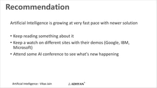 Artificial Intelligence - Vikas Jain
Recommendation
Artificial Intelligence is growing at very fast pace with newer solution
• Keep reading something about it
• Keep a watch on different sites with their demos (Google, IBM,
Microsoft)
• Attend some AI conference to see what's new happening
 