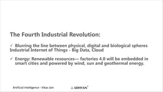 Artificial Intelligence - Vikas Jain
The Fourth Industrial Revolution:
ü Blurring the line between physical, digital and biological spheres
Industrial Internet of Things - Big Data, Cloud
ü Energy: Renewable resources— factories 4.0 will be embedded in
smart cities and powered by wind, sun and geothermal energy.
 