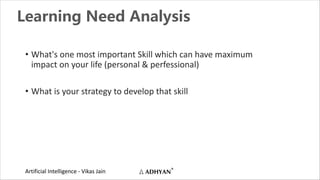 Artificial Intelligence - Vikas Jain
Learning Need Analysis
• What's one most important Skill which can have maximum
impact on your life (personal & perfessional)
• What is your strategy to develop that skill
 
