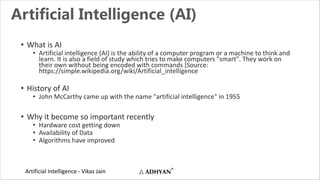 Artificial Intelligence - Vikas Jain
Artificial Intelligence (AI)
• What is AI
• Artificial intelligence (AI) is the ability of a computer program or a machine to think and
learn. It is also a field of study which tries to make computers "smart". They work on
their own without being encoded with commands [Source:
https://simple.wikipedia.org/wiki/Artificial_intelligence
• History of AI
• John McCarthy came up with the name "artificial intelligence" in 1955
• Why it become so important recently
• Hardware cost getting down
• Availability of Data
• Algorithms have improved
 