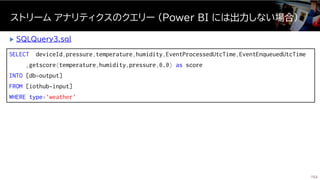 SELECT deviceId,pressure,temperature,humidity,EventProcessedUtcTime,EventEnqueuedUtcTime
,getscore(temperature,humidity,pressure,0.0) as score
INTO [db-output]
FROM [iothub-input]
WHERE type='weather'
ストリーム アナリティクスのクエリー (Power BI には出力しない場合)
153
 SQLQuery3.sql
 