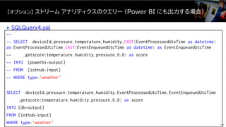--
-- SELECT deviceId,pressure,temperature,humidity,CAST(EventProcessedUtcTime as datetime)
as EventProcessedUtcTime,CAST(EventEnqueuedUtcTime as datetime) as EventEnqueuedUtcTime
-- ,getscore(temperature,humidity,pressure,0.0) as score
-- INTO [powerbi-output]
-- FROM [iothub-input]
-- WHERE type='weather'
SELECT deviceId,pressure,temperature,humidity,EventProcessedUtcTime,EventEnqueuedUtcTime
,getscore(temperature,humidity,pressure,0.0) as score
INTO [db-output]
FROM [iothub-input]
WHERE type='weather'
[オプション] ストリーム アナリティクスのクエリー (Power BI にも出力する場合)
154
 SQLQuery4.sql
 