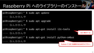 pi@raspberrypi:~ $ sudo apt update
…… なんかかんや
pi@raspberrypi:~ $ sudo apt upgrade
…… なんかかんや
pi@raspberrypi:~ $ sudo apt-get install i2c-tools
…… なんかかんや
pi@raspberrypi:~ $ sudo apt-get install python-smbus
…… なんかかんや
Raspberry Pi へのライブラリーのインストール
34
I2C 用のツール
Python で I2C を使用するためのライブラリー
 