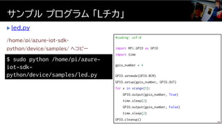  led.py
サンプル プログラム 「Ｌチカ」
$ sudo python /home/pi/azure-
iot-sdk-
python/device/samples/led.py
/home/pi/azure-iot-sdk-
python/device/samples/ へコピー
#coding: utf-8
import RPi.GPIO as GPIO
import time
gpio_number = 4
GPIO.setmode(GPIO.BCM)
GPIO.setup(gpio_number, GPIO.OUT)
for x in xrange(5):
GPIO.output(gpio_number, True)
time.sleep(2)
GPIO.output(gpio_number, False)
time.sleep(2)
GPIO.cleanup()
36
 