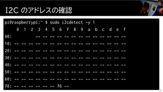 pi@raspberrypi:~ $ sudo i2cdetect -y 1
0 1 2 3 4 5 6 7 8 9 a b c d e f
00: -- -- -- -- -- -- -- -- -- -- -- -- --
10: -- -- -- -- -- -- -- -- -- -- -- -- -- -- -- --
20: -- -- -- -- -- -- -- -- -- -- -- -- -- -- -- --
30: -- -- -- -- -- -- -- -- -- -- -- -- -- -- -- --
40: -- -- -- -- -- -- -- -- -- -- -- -- -- -- -- --
50: -- -- -- -- -- -- -- -- -- -- -- -- -- -- -- --
60: -- -- -- -- -- -- -- -- -- -- -- -- -- -- -- --
70: -- -- -- -- -- -- 76 --
I2C のアドレスの確認
37
 