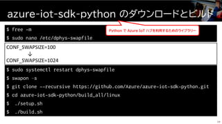 azure-iot-sdk-python のダウンロードとビルド
39
$ free -m
$ sudo nano /etc/dphys-swapfile
CONF_SWAPSIZE=100
↓
CONF_SWAPSIZE=1024
$ sudo systemctl restart dphys-swapfile
$ swapon –s
$ git clone --recursive https://github.com/Azure/azure-iot-sdk-python.git
$ cd azure-iot-sdk-python/build_all/linux
$ ./setup.sh
$ ./build.sh
Python で Ａｚｕｒｅ ＩｏＴ ハブを利用するためのライブラリー
 