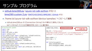  iothub_bme280.py (azure-iot-sdk-python が元) と
bme280_custom_2.py (SWITCHSCIENCE/BME280 | GitHub が元)
 /home/pi/azure-iot-sdk-python/device/samples/ へコピーして編集
 iothub_bme280.py の [Connection String] をメモ帳などに保存しておいた
IoT ハブの IoT デバイスの「接続文字列 (主キー)」に書き換え
サンプル プログラム
57
#!/usr/bin/env python
import time
import sys
import RPi.GPIO as GPIO
import iothub_client
from iothub_client import IoTHubClient, IoTHubClientError,
IoTHubTransportProvider, IoTHubClientResult
from iothub_client import IoTHubMessage,
IoTHubMessageDispositionResult, IoTHubError,
DeviceMethodReturnValue
from iothub_client import IoTHubClientRetryPolicy,
GetRetryPolicyReturnValue
from iothub_client_args import get_iothub_opt, OptionError
import bme280_custom_2
……
CONNECTION_STRING = "[ConnectionString]"
MSG_TXT = "{¥"deviceId¥":
¥"myIoTDeviceId¥",¥"pressure¥": %.2f,¥"temperature¥": %.2f,¥"h
umidity¥": %.2f,¥"score¥": %.2f,¥"type¥": ¥"weather¥"}"
gpio_number = 4
wait_time = 10
def initialize_gpio():
GPIO.setmode(GPIO.BCM)
GPIO.setup(gpio_number, GPIO.OUT)
ここを書き換え
 