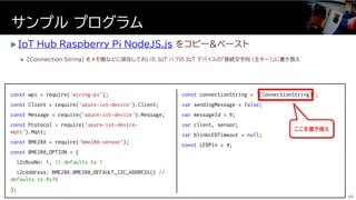  IoT_Hub_Raspberry_Pi_NodeJS.js をコピー&ペースト
 [Connection String] をメモ帳などに保存しておいた IoT ハブの IoT デバイスの「接続文字列 (主キー)」に書き換え
サンプル プログラム
60
const wpi = require('wiring-pi');
const Client = require('azure-iot-device').Client;
const Message = require('azure-iot-device').Message;
const Protocol = require('azure-iot-device-
mqtt').Mqtt;
const BME280 = require('bme280-sensor');
const BME280_OPTION = {
i2cBusNo: 1, // defaults to 1
i2cAddress: BME280.BME280_DEFAULT_I2C_ADDRESS() //
defaults to 0x76
};
const connectionString = ‘[ConnectionString]‘;
var sendingMessage = false;
var messageId = 0;
var client, sensor;
var blinkLEDTimeout = null;
const LEDPin = 4;
ここを書き換え
 