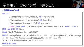 SELECT
[AverageTemperature_celsius] AS temperature
,[AverageHumidity_percentage] AS humidity
,[AverageLocalPressure_hPa] AS pressure
,CAST((CASE WHEN [TotalPrecipitationAmount_mm] > 0.0 THEN 1 ELSE 0
END) AS int) AS score
FROM [dbo].[fukuiweather1959-2018]
WHERE AverageTemperature_celsius IS NOT NULL AND AverageHumidity_percentage
IS NOT NULL AND AverageLocalPressure_hPa IS NOT NULL AND
TotalPrecipitationAmount_mm IS NOT NULL
ORDER BY Date
学習用データのインポート用クエリー
95
 SQLQuery1.sql
 