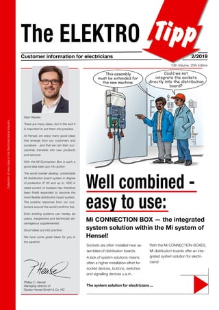 Collection
of
new
ideas
in
the
Electrotechnical
Industry
The ELEKTRO
Customer information for electricians 2/2019
10th Volume, 20th Edition
Philipp C. Hensel
Managing director of
Gustav Hensel GmbH & Co. KG
Dear Reader,
There are many ideas, but in the end it
is important to put them into practice.
At Hensel, we enjoy many good ideas
that emerge from our customers and
ourselves - and that we can then suc-
cessfully translate into new products
and services.
With the Mi-Connection Box is such a
good idea been put into action:
The world market leading, combinable
Mi distribution board system in degree
of protection IP 65 and up to 1000 A
rated current of busbars has therefore
been finally expanded to become the
most flexible distribution board system.
The positive response from our cus-
tomers around the world confirms this.
Even existing systems can hereby be
useful, inexpensive and technically ad-
vantageous supplemented.
Good ideas put into practice:
We have some great ideas for you in
the pipeline!
The system solution for electricians ...
Sockets are often installed near as-
semblies of distribution boards.
A lack of system solutions means
often a higher installation effort for
socket devices, buttons, switches
and signalling devices u.a.m.
With the Mi CONNECTION-BOXES,
Mi distribution boards offer an inte-
grated system solution for electri-
cians!
Well combined -
easy to use:
Mi CONNECTION BOX — the integrated
system solution within the Mi system of
Hensel!
 