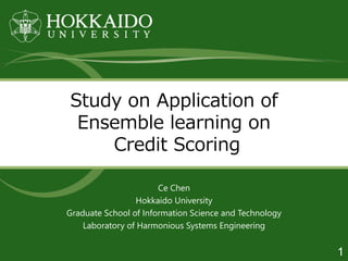 Study on Application of
Ensemble learning on
Credit Scoring
Ce Chen
Hokkaido University
Graduate School of Information Science and Technology
Laboratory of Harmonious Systems Engineering
1
 