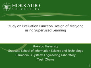Study on Evaluation Function Design of Mahjong
using Supervised Learning
Hokaido University
Graduate School of Information Science and Technology
Harmonious Systems Engineering Laboratory
Yeqin Zheng
1
 