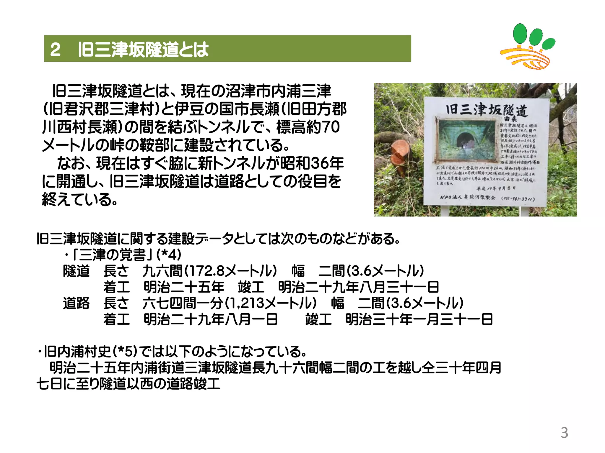2 旧三津坂隧道とは
3
旧三津坂隧道とは、現在の沼津市内浦三津
(旧君沢郡三津村)と伊豆の国市長瀬(旧田方郡
川西村長瀬)の間を結ぶトンネルで、標高約70
メートルの峠の鞍部に建設されている。
なお、現在はすぐ脇に新トンネルが昭和36年
に開通し、旧三津坂隧道は道路としての役目を
終えている。
旧三津坂隧道に関する建設データとしては次のものなどがある。
・「三津の覚書」(*4)
隧道 長さ 九六間(172.8メートル) 幅 二間(3.6メートル)
着工 明治二十五年 竣工 明治二十九年八月三十一日
道路 長さ 六七四間一分(1,213メートル) 幅 二間(3.6メートル)
着工 明治二十九年八月一日 竣工 明治三十年一月三十一日
・旧内浦村史(*5)では以下のようになっている。
明治二十五年内浦街道三津坂隧道長九十六間幅二間の工を越し仝三十年四月
七日に至り隧道以西の道路竣工
 