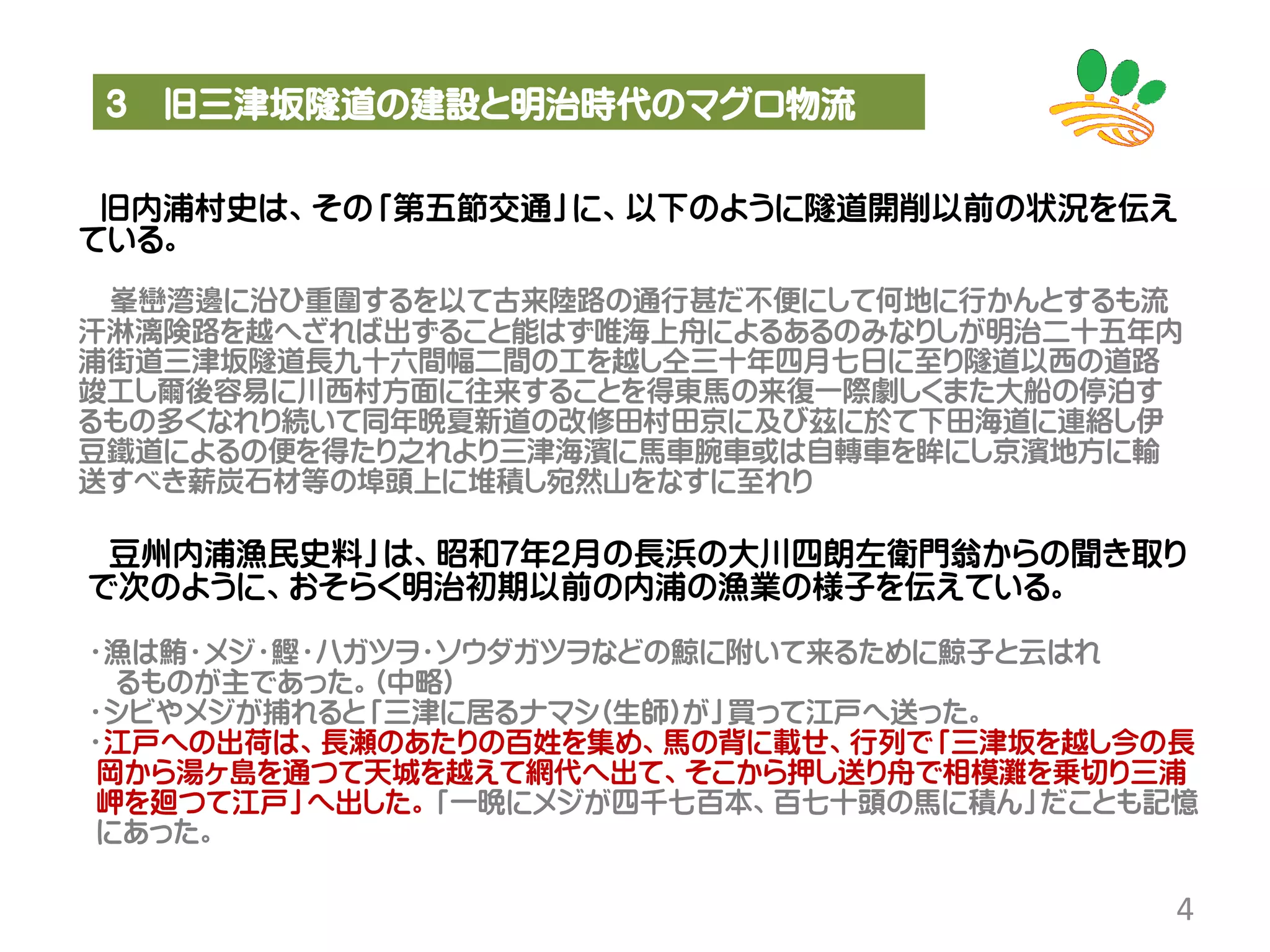 3 旧三津坂隧道の建設と明治時代のマグロ物流
4
旧内浦村史は、その「第五節交通」に、以下のように隧道開削以前の状況を伝え
ている。
峯巒湾邊に沿ひ重圍するを以て古来陸路の通行甚だ不便にして何地に行かんとするも流
汗淋漓険路を越へざれば出ずること能はず唯海上舟によるあるのみなりしが明治二十五年内
浦街道三津坂隧道長九十六間幅二間の工を越し仝三十年四月七日に至り隧道以西の道路
竣工し爾後容易に川西村方面に往来することを得東馬の来復一際劇しくまた大船の停泊す
るもの多くなれり続いて同年晩夏新道の改修田村田京に及び茲に於て下田海道に連絡し伊
豆鐵道によるの便を得たり之れより三津海濱に馬車腕車或は自轉車を眸にし京濱地方に輸
送すべき薪炭石材等の埠頭上に堆積し宛然山をなすに至れり
豆州内浦漁民史料」は、昭和7年2月の長浜の大川四朗左衛門翁からの聞き取り
で次のように、おそらく明治初期以前の内浦の漁業の様子を伝えている。
・漁は鮪・メジ・鰹・ハガツヲ・ソウダガツヲなどの鯨に附いて来るために鯨子と云はれ
るものが主であった。(中略)
・シビやメジが捕れると「三津に居るナマシ(生師)が」買って江戸へ送った。
・江戸への出荷は、長瀬のあたりの百姓を集め、馬の背に載せ、行列で「三津坂を越し今の長
岡から湯ヶ島を通つて天城を越えて網代へ出て、そこから押し送り舟で相模灘を乗切り三浦
岬を廻つて江戸」へ出した。「一晩にメジが四千七百本、百七十頭の馬に積ん」だことも記憶
にあった。
 
