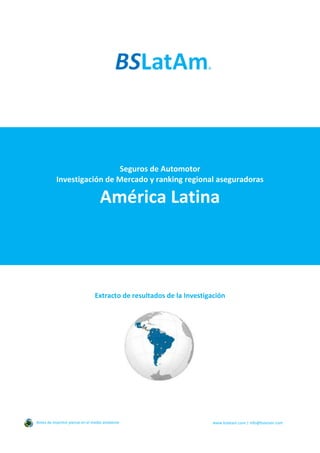Seguros de Automotor
Investigación de Mercado y ranking regional aseguradoras
América Latina
Extracto de resultados de la Investigación
Antes de imprimir piense en el medio ambiente www.bslatam.com | info@bslatam.com
 