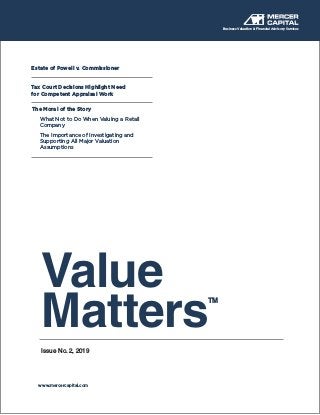 Value
MattersTM
Issue No. 2, 2019
Business Valuation & Financial Advisory Services
www.mercercapital.com
Estate of Powell v. Commissioner
Tax Court Decisions Highlight Need
for Competent Appraisal Work
The Moral of the Story
What Not to Do When Valuing a Retail 	
Company
The Importance of Investigating and 	
Supporting All Major Valuation 		
Assumptions
 