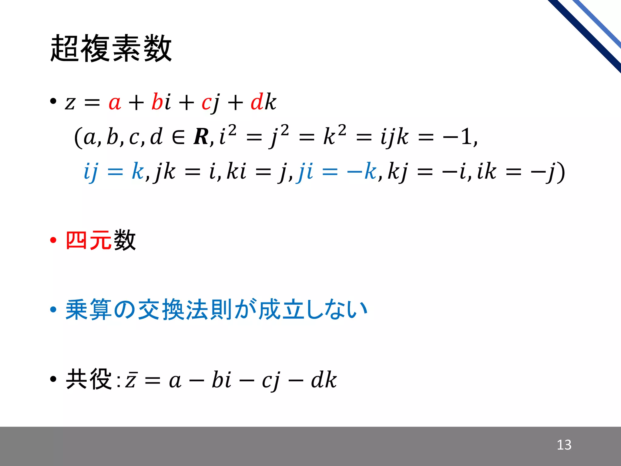 超複素数
• 𝑧 = 𝑎 + 𝑏𝑖 + 𝑐𝑗 + 𝑑𝑘
• 𝑖(𝑎, 𝑏, 𝑐, 𝑑 ∈ 𝑹, 𝑖2 = 𝑗2 = 𝑘2 = 𝑖𝑗𝑘 = −1,
• 𝑖(𝑖𝑗 = 𝑘, 𝑗𝑘 = 𝑖, 𝑘𝑖 = 𝑗, 𝑗𝑖 = −𝑘, 𝑘𝑗 = −𝑖, 𝑖𝑘 = −𝑗)
• 四元数
• 乗算の交換法則が成立しない
• 共役： 𝑧 = 𝑎 − 𝑏𝑖 − 𝑐𝑗 − 𝑑𝑘
13
 