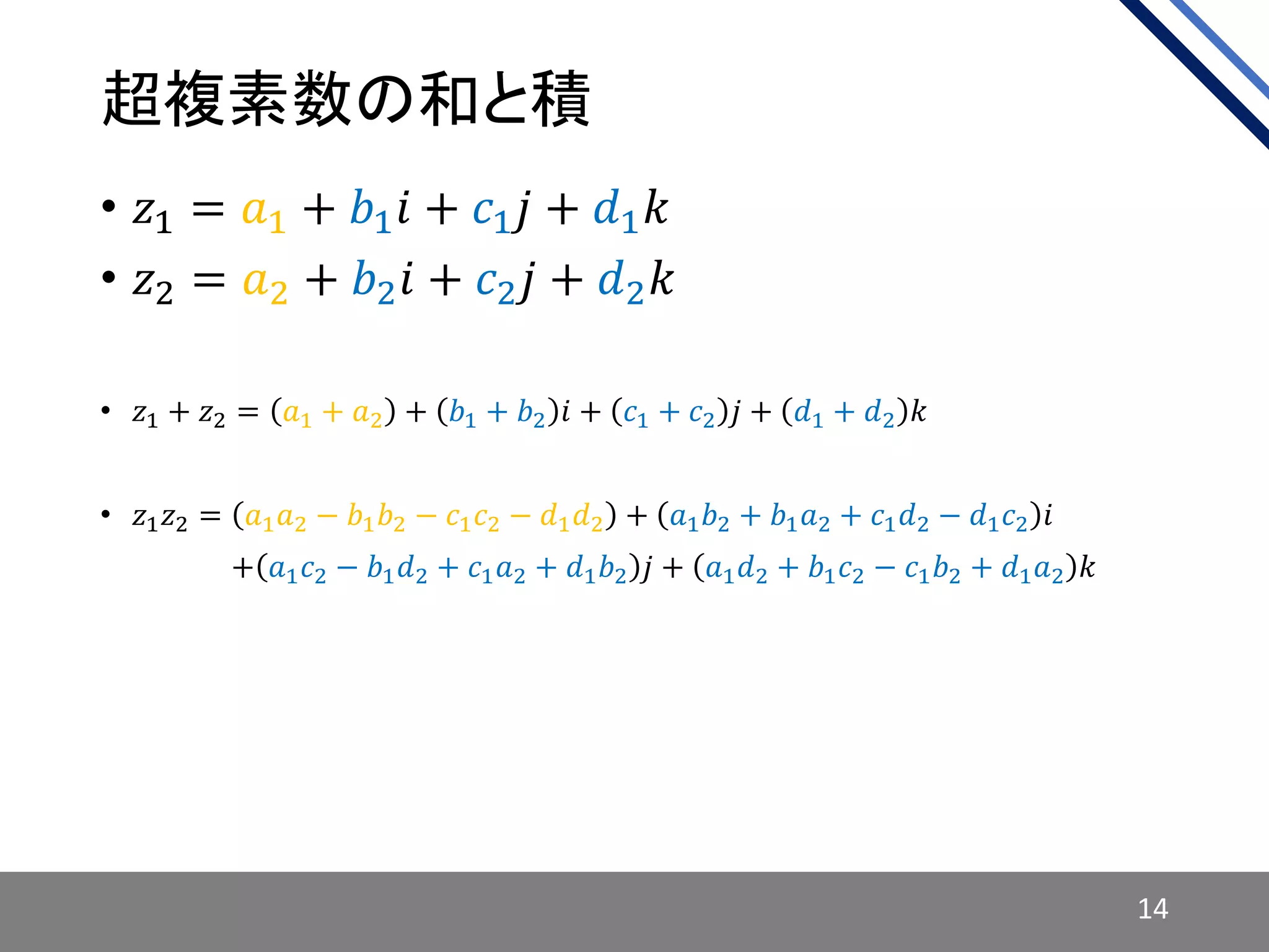 超複素数の和と積
• 𝑧1 = 𝑎1 + 𝑏1 𝑖 + 𝑐1 𝑗 + 𝑑1 𝑘
• 𝑧2 = 𝑎2 + 𝑏2 𝑖 + 𝑐2 𝑗 + 𝑑2 𝑘
• 𝑧1 + 𝑧2 = 𝑎1 + 𝑎2 + 𝑏1 + 𝑏2 𝑖 + 𝑐1 + 𝑐2 𝑗 + 𝑑1 + 𝑑2 𝑘
• 𝑧1 𝑧2 = 𝑎1 𝑎2 − 𝑏1 𝑏2 − 𝑐1 𝑐2 − 𝑑1 𝑑2 + 𝑎1 𝑏2 + 𝑏1 𝑎2 + 𝑐1 𝑑2 − 𝑑1 𝑐2 𝑖
• 𝑧1 𝑧2 = + 𝑎1 𝑐2 − 𝑏1 𝑑2 + 𝑐1 𝑎2 + 𝑑1 𝑏2 𝑗 + 𝑎1 𝑑2 + 𝑏1 𝑐2 − 𝑐1 𝑏2 + 𝑑1 𝑎2 𝑘
14
 