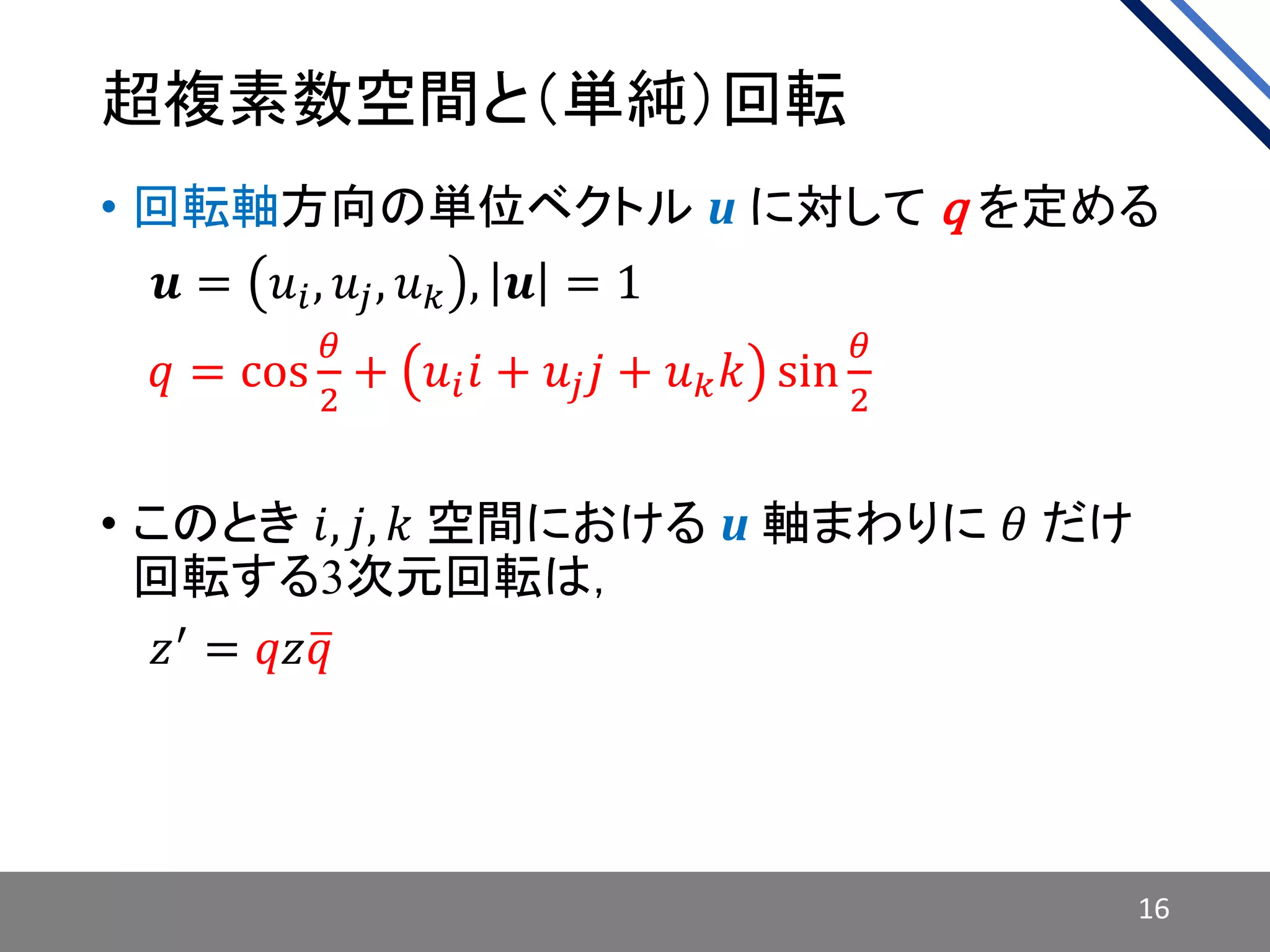 超複素数空間と（単純）回転
• 回転軸方向の単位ベクトル u に対して q を定める
• 𝒊𝒖 = 𝑢𝑖, 𝑢𝑗, 𝑢 𝑘 , 𝒖 = 1
• 𝑖𝑞 = cos
𝜃
2
+ 𝑢𝑖 𝑖 + 𝑢𝑗 𝑗 + 𝑢 𝑘 𝑘 sin
𝜃
2
• このとき 𝑖, 𝑗, 𝑘 空間における u 軸まわりに 𝜃 だけ
回転する3次元回転は，
• 𝑖𝑧′ = 𝑞𝑧 𝑞
16
 