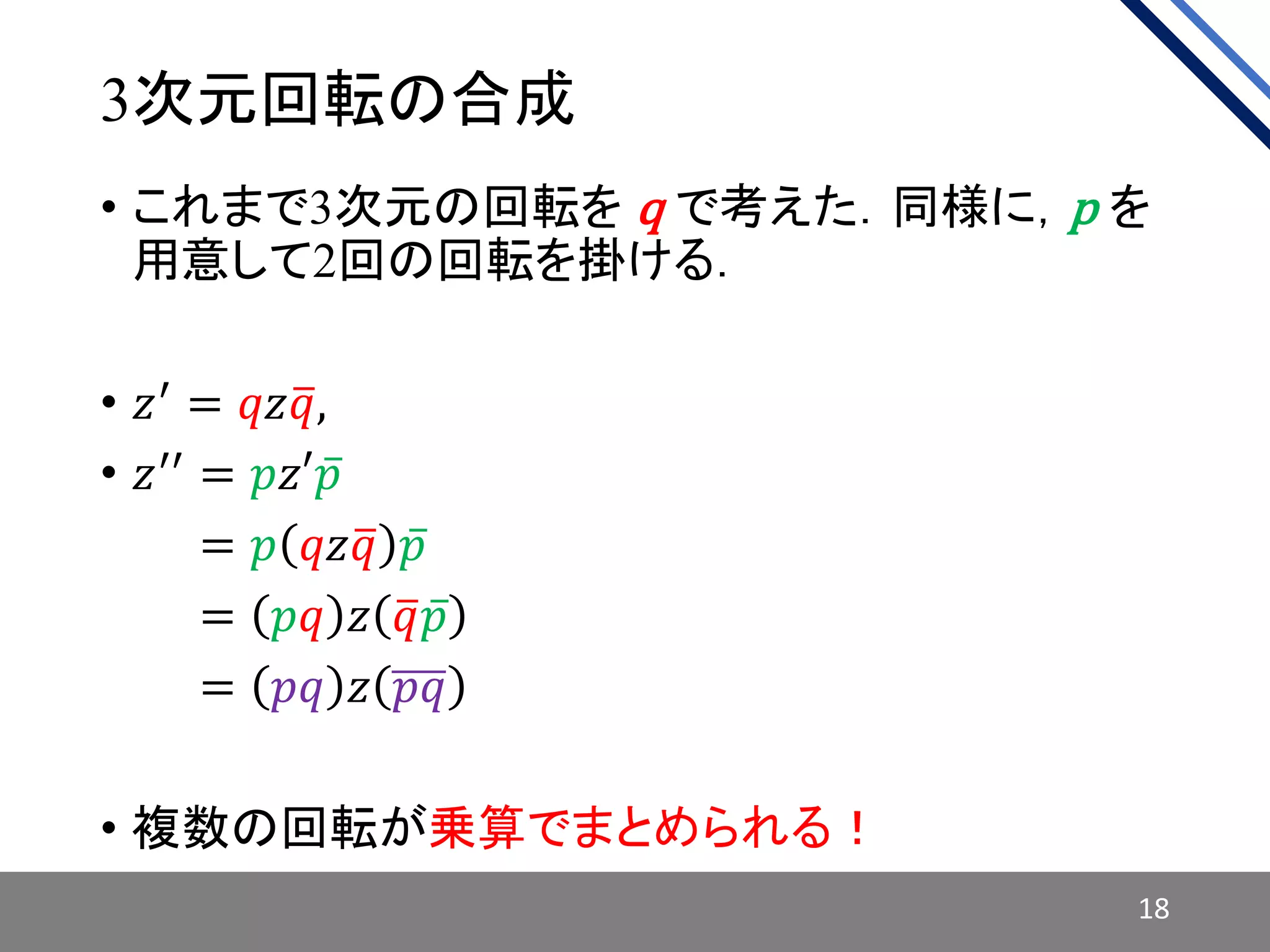 3次元回転の合成
• これまで3次元の回転を q で考えた．同様に，p を
用意して2回の回転を掛ける．
• 𝑧′ = 𝑞𝑧 𝑞,
• 𝑧′′ = 𝑝𝑧′ 𝑝
• 𝑧′′ = 𝑝 𝑞𝑧 𝑞 𝑝
• 𝑧′′ = 𝑝𝑞 𝑧 𝑞 𝑝
• 𝑧′′
= 𝑝𝑞 𝑧 𝑝𝑞
• 複数の回転が乗算でまとめられる！
18
 