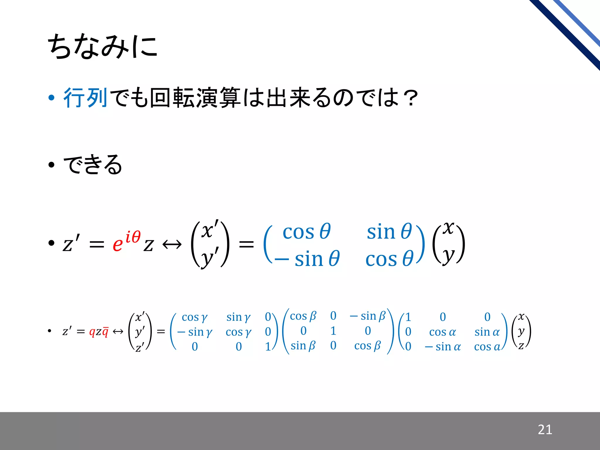 ちなみに
• 行列でも回転演算は出来るのでは？
• できる
• 𝑧′
= 𝑒 𝑖𝜃
𝑧 ↔
𝑥′
𝑦′
=
cos 𝜃 sin 𝜃
− sin 𝜃 cos 𝜃
𝑥
𝑦
• 𝑧′
= 𝑞𝑧 𝑞 ↔
𝑥′
𝑦′
𝑧′
=
cos 𝛾 sin 𝛾 0
− sin 𝛾 cos 𝛾 0
0 0 1
cos 𝛽 0 − sin 𝛽
0 1 0
sin 𝛽 0 cos 𝛽
1 0 0
0 cos 𝛼 sin 𝛼
0 − sin 𝛼 cos 𝑎
𝑥
𝑦
𝑧
21
 