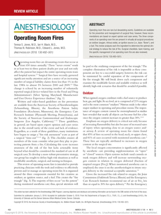 Review Article
492	 MARCH 2019	 ANESTHESIOLOGY, V 130 • NO 3
Operating room fires are devastating events that occur at
least 650 times annually.1
These “never events” result
in at least two to three patient deaths per year and not only
affect the patient but impact the entire operating room team
and hospital system.2,3
Surgical fires have recently garnered
significant media attention and are a source of an increasing
number of surgical liability claims: from less than 1% in the
late 1980s to almost 5% between 2000 and 2009.4,5
This
change is echoed by an increasing number of voluntarily
reported surgical device–related fires in the Food and Drug
Administration’s (Silver Spring, Maryland)  Manufacturer
and User Device Experience database.6
(fig. 1)
Written and video-based guidelines on fire prevention
are available from the American Society of Anesthesiologists
(Schaumburg, Illinois), the Anesthesia Patient Safety
Foundation (Rochester, Minnesota), the Emergency Care
Research Institute (Plymouth Meeting, Pennsylvania), and
the Society of American Gastrointestinal and Endoscopic
Surgeons (Los Angeles, California).7–10
These guidelines,
in general, are based upon expert opinion and cases series
due to the overall rarity of the event and lack of evidence.
Regardless, as a result of these guidelines, many institutions
have begun to assign a “fire risk assessment” score as part of
a surgical “time-out”11,12
(fig. 2). This checklist ensures all
members of the team consider what part they play in pro-
tecting patients from a fire. Calculating this score increases
awareness of the risk of fire but lacks actionable items
beyond what should be considered the standard of care in all
surgical cases.To develop a more robust preventative strategy,
our group has sought to define high-risk situations as well as
modifiable anesthetic, surgical, and nursing techniques.
This review of operating room fires is intended to provide
practicing clinicians with the tools and evidence to effectively
prevent and/or manage an operating room fire.It is organized
around the three components essential for fire creation: an
oxidizer, an ignition source, and a fuel.This creates the “fire
triangle” (fig. 3).The majority of fires occur “on the patient”
during monitored anesthesia care; thus, special attention will
be paid to the oxidizing component of the fire triangle.4
The
complete elimination of fire risk is impossible as these com-
ponents are key to a successful surgery; however, the risk can
be minimized by careful separation of the components of
the fire triangle.We will break down each component and
examine the modifiable factors and available evidence as well
identify high-risk scenarios that should be avoided if possible.
Oxidizer
When ignited,oxygen combines with a fuel source to produce
heat,gas,and light.At sea level,air is composed of 21% oxygen
and is the most common“oxidizer.”Nitrous oxide is the other
major oxidizer in operating and procedure rooms.The impor-
tance of oxygen content cannot be overemphasized as studies
have revealed that nearly all objects can become fuel for a fire
once the oxygen content increases to greater than 30%.13,14
Emphasis on oxygen delivery is critical not only because
of increasing flammability but also because of increased rates
of injury when operating close to an oxygen source and/
or airway. A review of operating room fire claims found
that 85% of fires occurred in the head,neck,or upper chest,
and 81% of cases occurred with monitored anesthesia care.4
These fires are typically attributed to increases in oxygen
content at the surgical site.
The local oxygen concentration is significantly affected
by anesthetic care providing supplementation via “open”
or “closed” sources. Open systems include nasal cannula or
mask oxygen delivery and will increase surrounding oxy-
gen content in relation to oxygen delivered (fraction of
inspired oxygen [Fio2
]).When monitored anesthesia care is
employed, the onus is on the anesthesiologist to titrate oxy-
gen delivery to the minimal acceptable saturation.15
Given the increased fire risk related to oxygen, the Joint
Commission (OakbrookTerrace,Illinois) and the Emergency
Care Research Institute recommend use of air or Fio2
less
than or equal to 30% for open delivery.16
Per the Emergency
ABSTRACT
Operating room fires are rare but devastating events. Guidelines are available
for the prevention and management of surgical fires; however, these recom-
mendations are based on expert opinion and case series. The three compo-
nents of an operating room fire are present in virtually all surgical procedures:
an oxidizer (oxygen, nitrous oxide), an ignition source (i.e., laser, “Bovie”), and
a fuel. This review analyzes each fire ingredient to determine the optimal clin-
ical strategy to reduce the risk of fire. Surgical checklists, team training, and
the specific management of an operating room fire are also reviewed.
(Anesthesiology 2019; 130:492–501)
Operating Room Fires
Teresa S. Jones, M.D., Ian H. Black, M.D.,
Thomas N. Robinson, M.D., Edward L. Jones, M.D.
(Anesthesiology 2019; 130:492–501)
This article has been selected for the Anesthesiology CME Program. Learning objectives and disclosure and ordering information can be found in the CME section at the front of this issue.
Submitted for publication January 5, 2018. Accepted for publication October 5, 2018. From the Departments of Surgery (T.S.J., T.N.R., E.L.J.) and Anesthesiology (I.H.B.), the
University of Colorado and the Denver Veterans Affairs Medical Center, Denver, Colorado.
Copyright © 2019, the American Society of Anesthesiologists, Inc. Wolters Kluwer Health, Inc. All Rights Reserved. (Anesthesiology 2019; 130:492–501)
Copyright © 2019, the American Society of Anesthesiologists, Inc. Wolters Kluwer Health, Inc. Unauthorized reproduction of this article is prohibited.
Downloaded
from
http://pubs.asahq.org/anesthesiology/article-pdf/130/3/492/387184/20190300_0-00027.pdf
by
guest
on
28
July
2022
 
