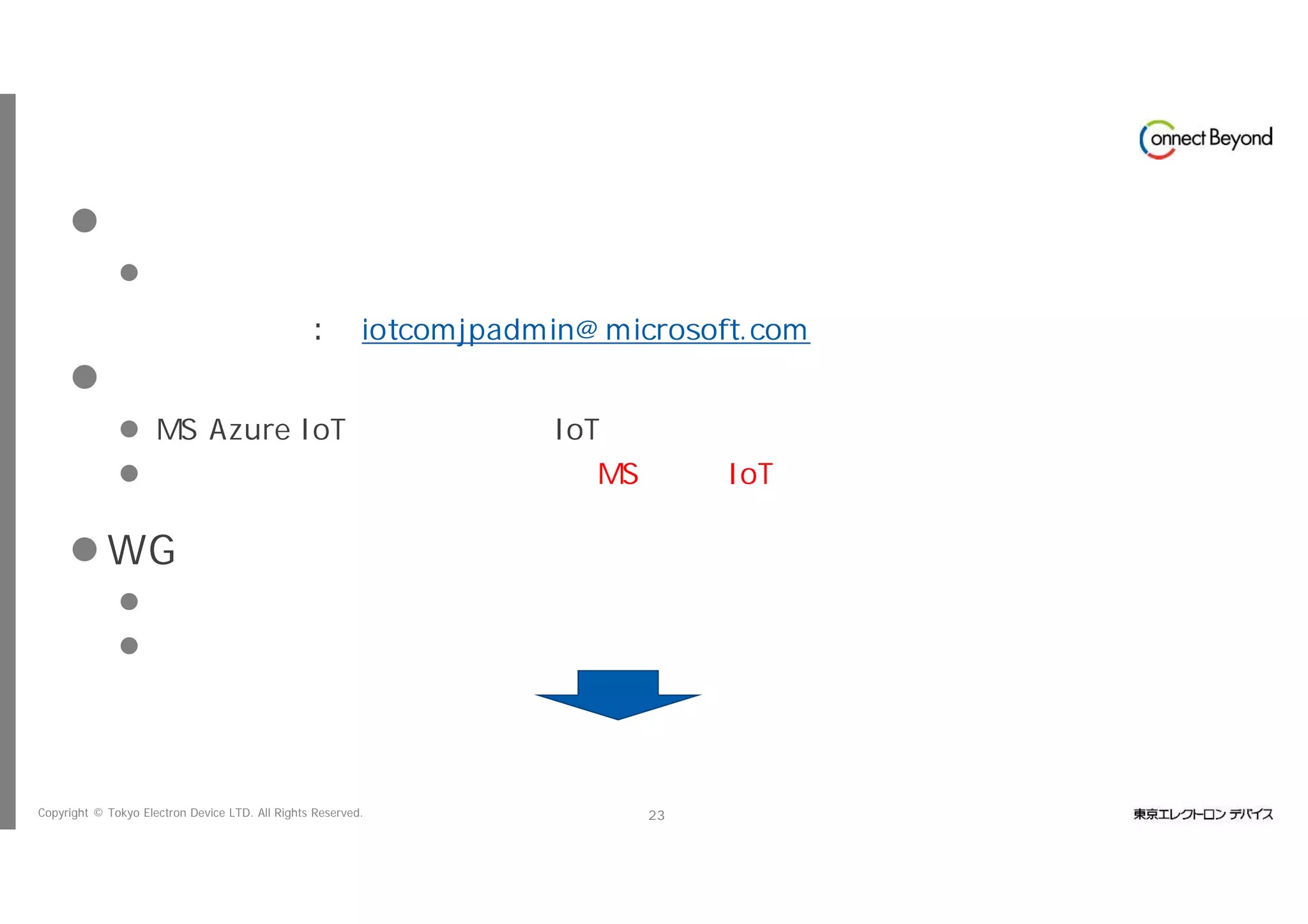 Copyright © Tokyo Electron Device LTD. All Rights Reserved. 23
一般会員としての参加
 メール申請
 以下の事務局窓口あてに会社名、部署名、役職、名前、メールアドレスの送付をお
願いします
事務局窓口︓ iotcomjpadmin@microsoft.com
 一般会員
 MS Azure IoTに関する情報、IoT共創ラボの勉強会などの情報の提供
 全てのイベントでは無いですが、MS主催のIoT関連イベントにおいてブース展示が
可能（抽選）
 WGへの参加
 実案件や検証ネタなど実際に活動に起こせる情報を持っている
 実案件を持っていなくとも、会の趣旨に賛同する
事務局に連絡下さい
 