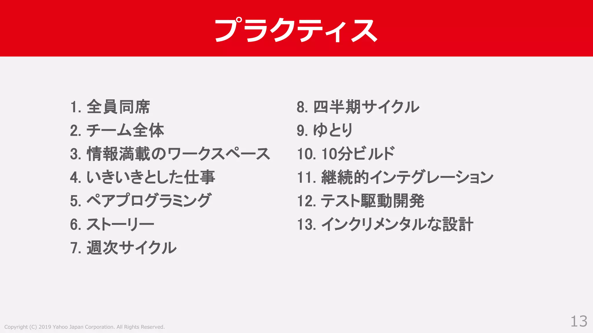 Copyright (C) 2019 Yahoo Japan Corporation. All Rights Reserved.
プラクティス
13
1. 全員同席
2. チーム全体
3. 情報満載のワークスペース
4. いきいきとした仕事
5. ペアプログラミング
6. ストーリー
7. 週次サイクル
8. 四半期サイクル
9. ゆとり
10. 10分ビルド
11. 継続的インテグレーション
12. テスト駆動開発
13. インクリメンタルな設計
 