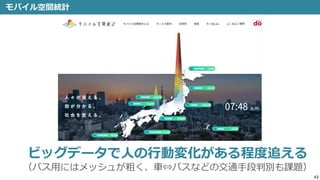 42
モバイル空間統計
ビッグデータで人の行動変化がある程度追える
（バス用にはメッシュが粗く、車⇔バスなどの交通手段判別も課題）
 