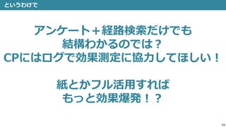 43
というわけで
アンケート＋経路検索だけでも
結構わかるのでは？
CPにはログで効果測定に協力してほしい！
紙とかフル活用すれば
もっと効果爆発！？
 