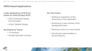 OSGi-based Applications
Large applications at DLR are
based on OSGi (Eclipse RCP)
• RCE: Distributed Design
and Simulation
• VirSat: Satellite Design
Developed by Teams
• >5 members
• Usually high labor turnover
> IEEE Aerospace 2019 > A. Schreiber, L. Nafeie, A. Baranowski, P. Seipel, M. Misiak • Visualization of Software Architectures in Virtual Reality and Augmented Reality > 03.03.2019DLR.de • Chart 4
Our Use Cases
• Getting an impression of the
dimensions of the application
• Introducing a new member of the
development team
• Starting to work on a new module
• Checking for abnormalities in
the architecture
 