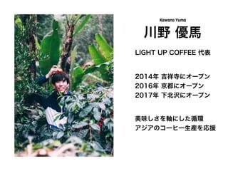 川野 優馬
Kawano Yuma
LIGHT UP COFFEE 代表
2014年 吉祥寺にオープン
2016年 京都にオープン
2017年 下北沢にオープン
美味しさを軸にした循環
アジアのコーヒー生産を応援
 