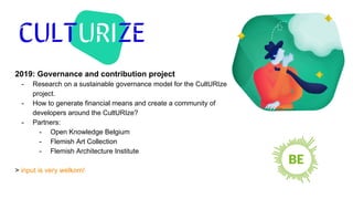 2019: Governance and contribution project
- Research on a sustainable governance model for the CultURIze
project.
- How to generate financial means and create a community of
developers around the CultURIze?
- Partners:
- Open Knowledge Belgium
- Flemish Art Collection
- Flemish Architecture Institute
> input is very welkom!
 
