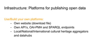 Infrastructure: Platforms for publishing open data
Use/Build your own platforms:
- Own website (download file)
- Own API’s, OAI-PMH and SPARQL endpoints
- Local/National/International cultural heritage aggregators
and datahubs
 
