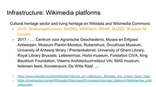 Infrastructure: Wikimedia platforms
Cultural heritage sector and living heritage on Wikidata and Wikimedia Commons:
- 2016: Groeningemuseum, KMSKA, MSKGent, SMAK, MuZEE, Museum M
Leuven
- 2017 - …: Centrum voor Agrarische Geschiedenis, Musea en Erfgoed
Antwerpen, Museum Plantin-Moretus, Rubenshuis, Gruuthuse Museum,
University of Antwerp library / Prentenkabinet, University of Ghent Library,
Royal Library Brussels, Letterenhuis, Horta museum, Fondation CIVA, King
Baudouin Foundation, Vlaams Architectuurinstituut VAi, MAS museum,
Iedereen leest, Kunstenpunt, De Witte Raaf, ...
- https://www.wikidata.org/wiki/Wikidata:Flemish_art_collections,_Wikidata_and_Linked_Open_Data
- https://nl.wikipedia.org/wiki/Wikipedia:Wikiproject/Procesbeschrijvingen_Belgisch-Nederlandse_podi
umkunsten
 
