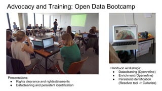 Advocacy and Training: Open Data Bootcamp
Presentations:
● Rights clearance and rightsstatements
● Datacleaning and persistent identification
Hands-on workshops:
● Datacleaning (Openrefine)
● Enrichment (Openrefine)
● Persistent identification
(Resolver tool -> Culturize)
 