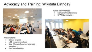 Advocacy and Training: Wikidata Birthday
Hands-on workshops:
● Manual Wikidata editing
● SPARQL-querying
Presentations:
● Upload projects
● LOD research methods
● New Wikidata features: federated
querying, …
● Data visualisations
 