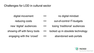 Challenges for LOD in cultural sector
digital movement <> no digital mindset
reducing costs <> out-of-control IT-budgets
new ‘digital’ audiences <> losing ‘traditional’ audiences
showing off with fancy tools <> locked up in obsolete technology
engaging with the ‘crowd’ <> abandoned web portals
 