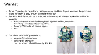 Wishlist
● More IT profiles in the cultural heritage sector and less dependence on the providers
● More freedom to play around and test things out
● Better open infrastructures and tools that make better internal workflows and LOD
possible:
○ Back office tools: Collection Management Systems, DAMs , Datahubs…
○ Publishing online tools: Resolvers, API’s...
○ Reusing: Wikimedia art viewers, apps...
○ etc...
● Vocal and demanding audience:
○ curating/enriching data
○ (examples of) reuse:
■ ie. unisex Hokusai kimono by Noir Noir
 