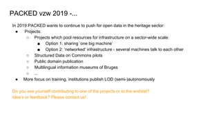 In 2019 PACKED wants to continue to push for open data in the heritage sector:
● Projects:
○ Projects which pool resources for infrastructure on a sector-wide scale:
■ Option 1: sharing ‘one big machine’
■ Option 2: ‘networked’ infrastructure - several machines talk to each other
○ Structured Data on Commons pilots
○ Public domain publication
○ Multilingual information museums of Bruges
○ ...
● More focus on training, institutions publish LOD (semi-)autonomously
Do you see yourself contributing to one of the projects or to the wishlist?
Idea’s or feedback? Please contact us!
PACKED vzw 2019 -...
 